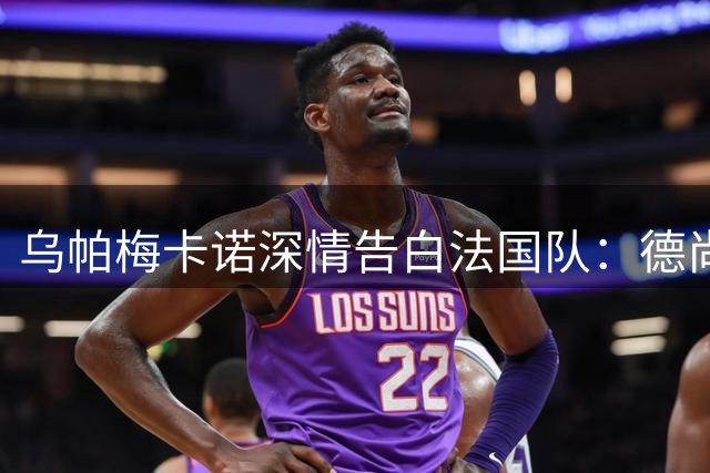 乌帕梅卡诺深情告白法国队：德尚信任铸就世界杯荣光