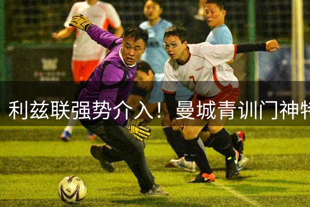 利兹联强势介入！曼城青训门神特拉福德或转投英冠