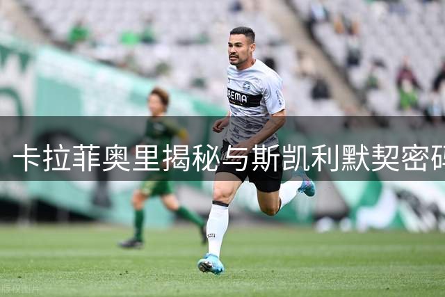 卡拉菲奥里揭秘与斯凯利默契密码 谈枪手引援战略与争冠雄心