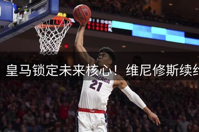 皇马锁定未来核心！维尼修斯续约六年粉碎阿森纳挖角计划