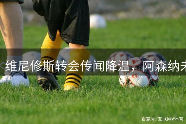 维尼修斯转会传闻降温，阿森纳未报价续约停滞
