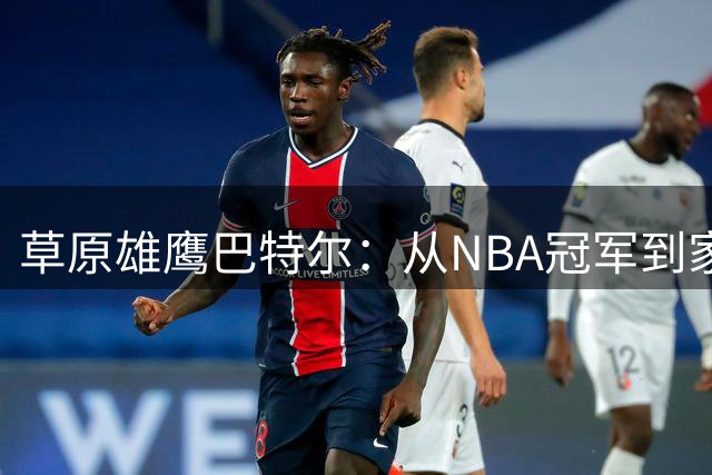 草原雄鹰巴特尔：从NBA冠军到家庭顶梁柱的传奇人生