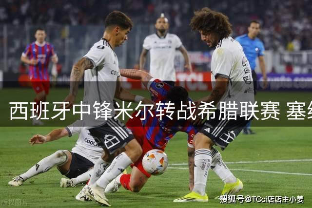 西班牙中锋米尔转战希腊联赛 塞维利亚外租激活买断条款