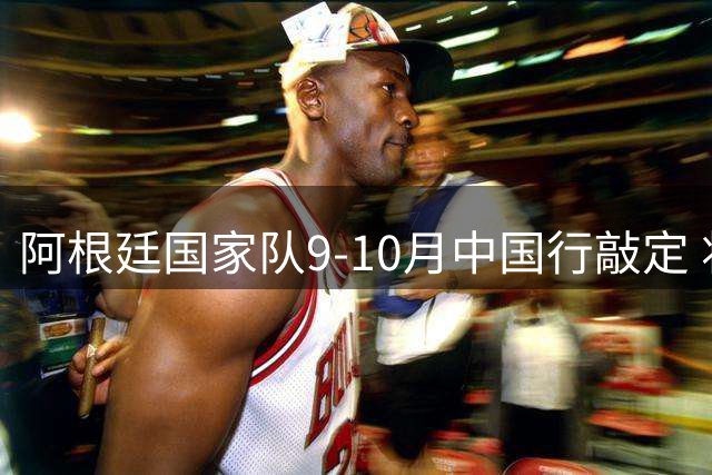 阿根廷国家队9-10月中国行敲定 将进行两场友谊赛