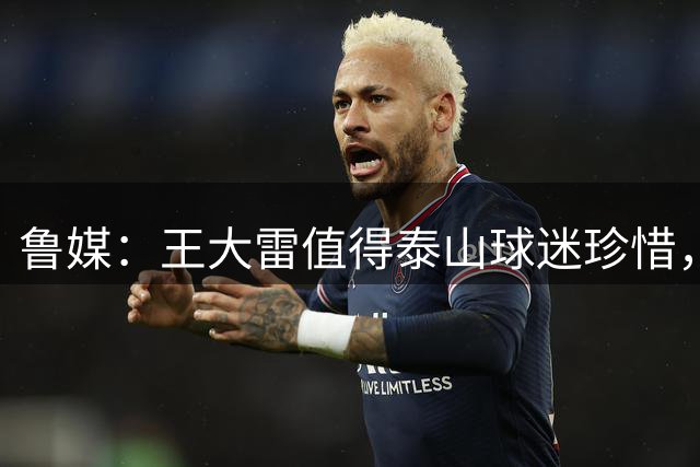 鲁媒：王大雷值得泰山球迷珍惜，他胸膛里跳动着一颗橙色的心